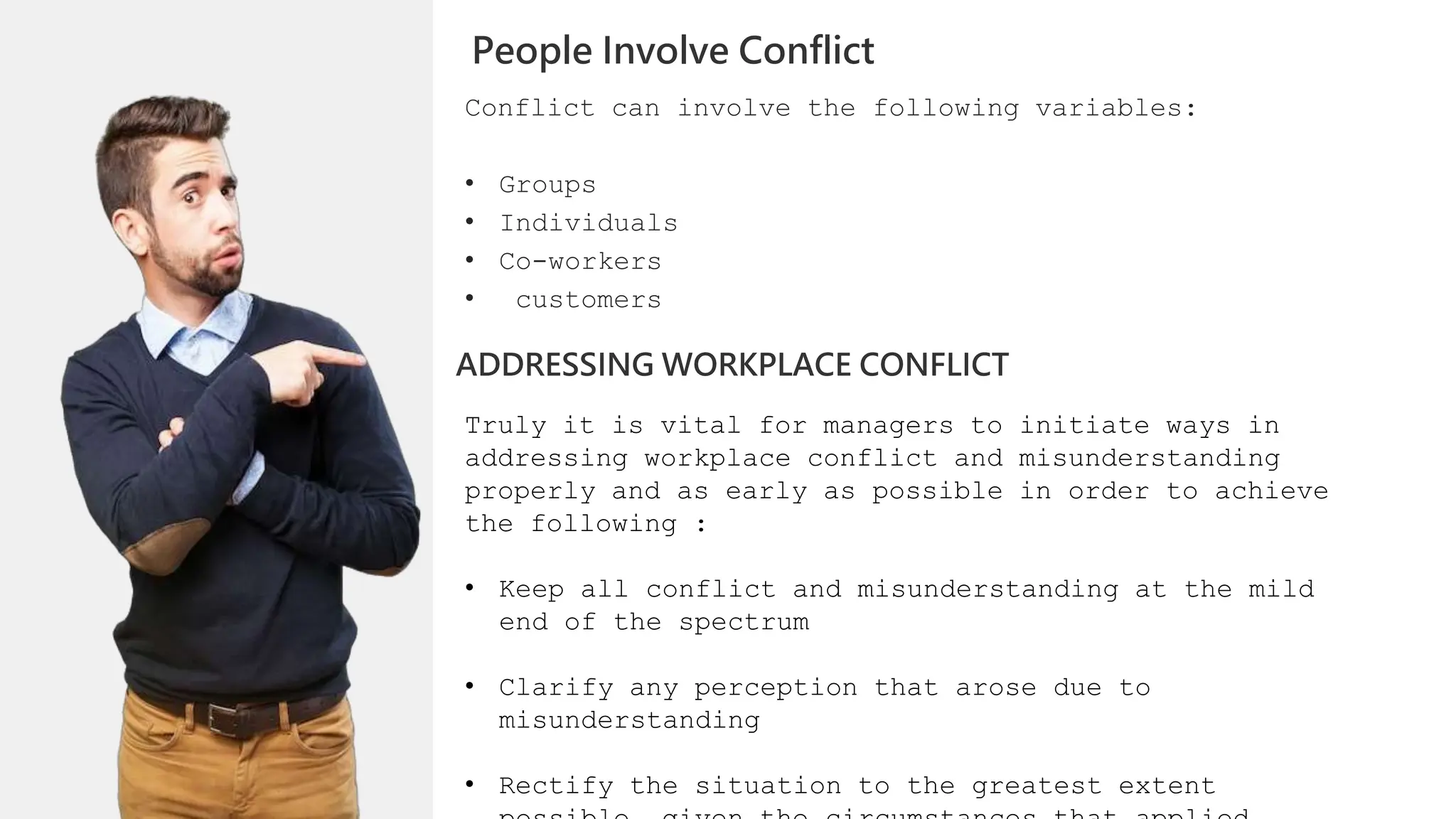 Conflict can involve the following variables:
• Groups
• Individuals
• Co-workers
• customers
People Involve Conflict
ADDRESSING WORKPLACE CONFLICT
Truly it is vital for managers to initiate ways in
addressing workplace conflict and misunderstanding
properly and as early as possible in order to achieve
the following :
• Keep all conflict and misunderstanding at the mild
end of the spectrum
• Clarify any perception that arose due to
misunderstanding
• Rectify the situation to the greatest extent
 