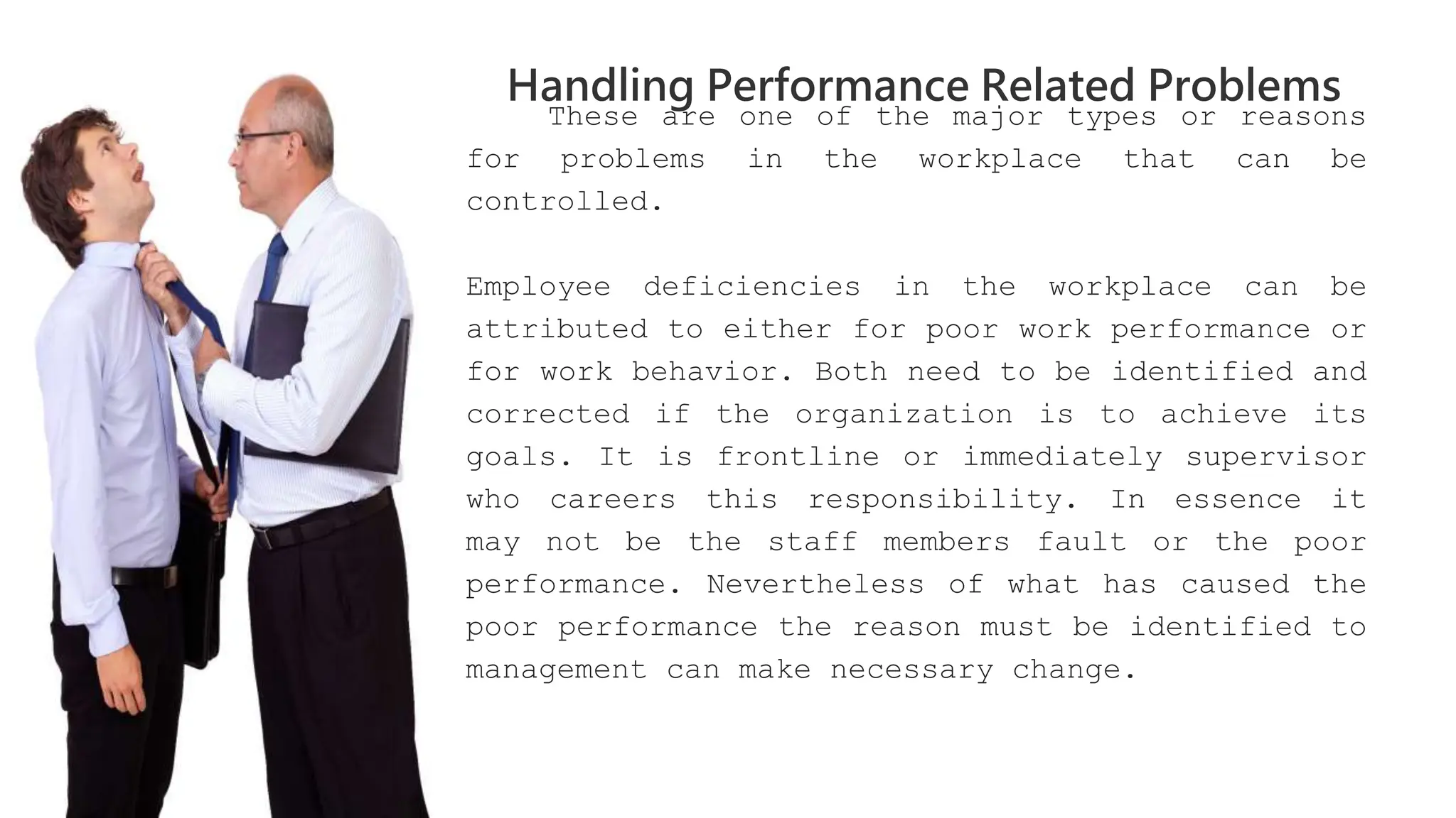 These are one of the major types or reasons
for problems in the workplace that can be
controlled.
Employee deficiencies in the workplace can be
attributed to either for poor work performance or
for work behavior. Both need to be identified and
corrected if the organization is to achieve its
goals. It is frontline or immediately supervisor
who careers this responsibility. In essence it
may not be the staff members fault or the poor
performance. Nevertheless of what has caused the
poor performance the reason must be identified to
management can make necessary change.
Handling Performance Related Problems
 