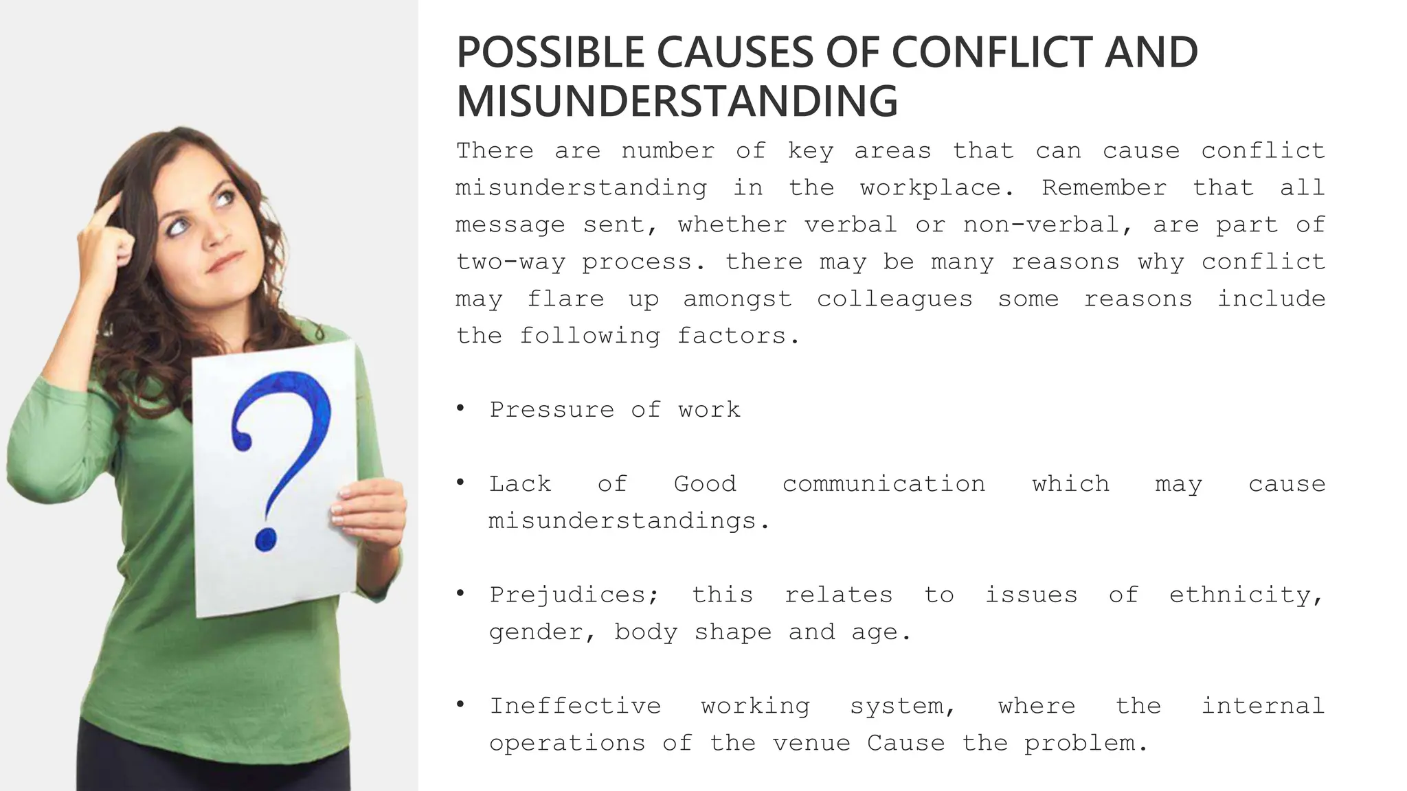 There are number of key areas that can cause conflict
misunderstanding in the workplace. Remember that all
message sent, whether verbal or non-verbal, are part of
two-way process. there may be many reasons why conflict
may flare up amongst colleagues some reasons include
the following factors.
• Pressure of work
• Lack of Good communication which may cause
misunderstandings.
• Prejudices; this relates to issues of ethnicity,
gender, body shape and age.
• Ineffective working system, where the internal
operations of the venue Cause the problem.
POSSIBLE CAUSES OF CONFLICT AND
MISUNDERSTANDING
 