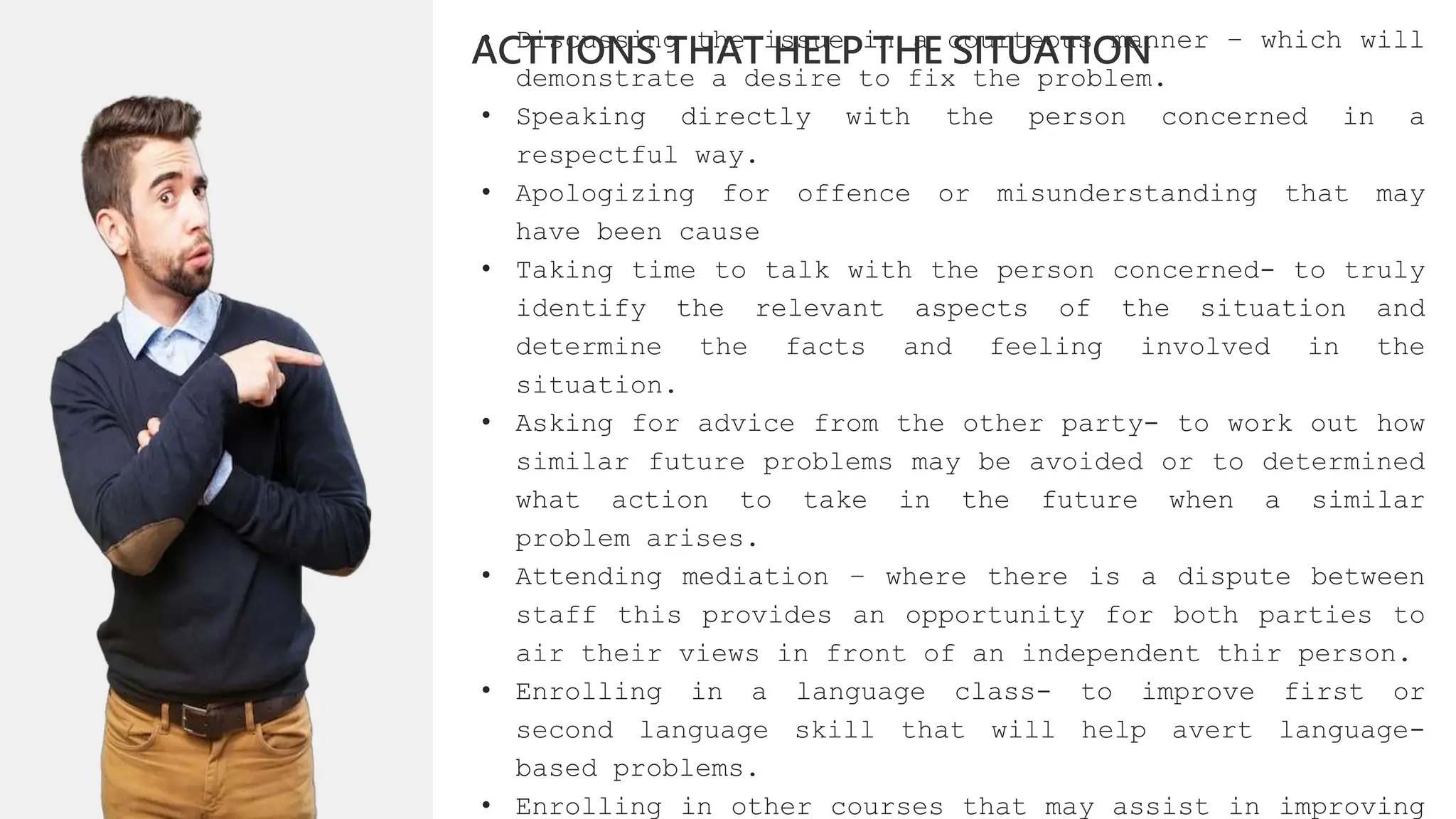 • Discussing the issue in a courteous manner – which will
demonstrate a desire to fix the problem.
• Speaking directly with the person concerned in a
respectful way.
• Apologizing for offence or misunderstanding that may
have been cause
• Taking time to talk with the person concerned- to truly
identify the relevant aspects of the situation and
determine the facts and feeling involved in the
situation.
• Asking for advice from the other party- to work out how
similar future problems may be avoided or to determined
what action to take in the future when a similar
problem arises.
• Attending mediation – where there is a dispute between
staff this provides an opportunity for both parties to
air their views in front of an independent thir person.
• Enrolling in a language class- to improve first or
second language skill that will help avert language-
based problems.
• Enrolling in other courses that may assist in improving
ACTTIONS THAT HELP THE SITUATION
 