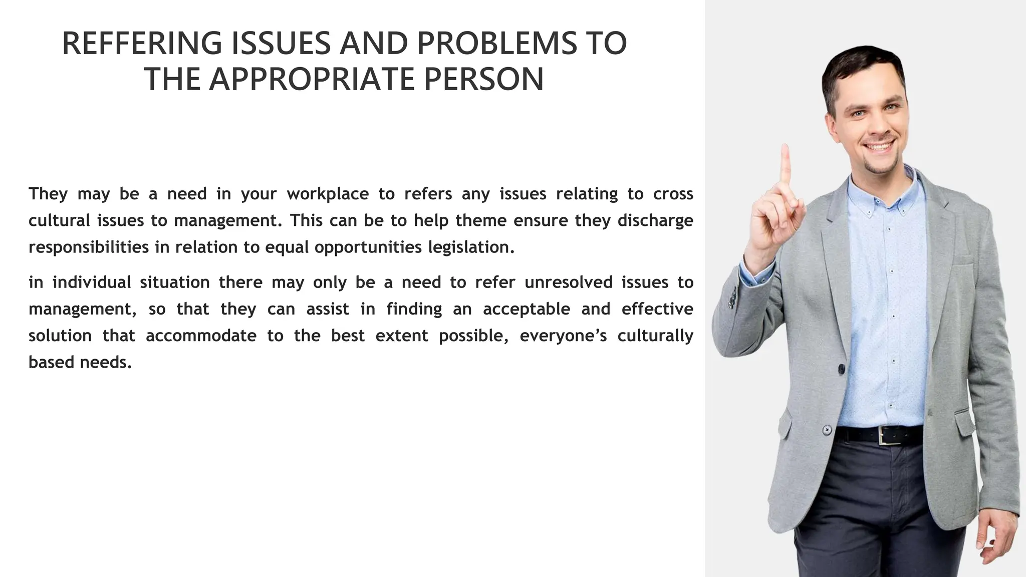 01
REFFERING ISSUES AND PROBLEMS TO
THE APPROPRIATE PERSON
02
0
01
02
02
03
04
They may be a need in your workplace to refers any issues relating to cross
cultural issues to management. This can be to help theme ensure they discharge
responsibilities in relation to equal opportunities legislation.
in individual situation there may only be a need to refer unresolved issues to
management, so that they can assist in finding an acceptable and effective
solution that accommodate to the best extent possible, everyone’s culturally
based needs.
 