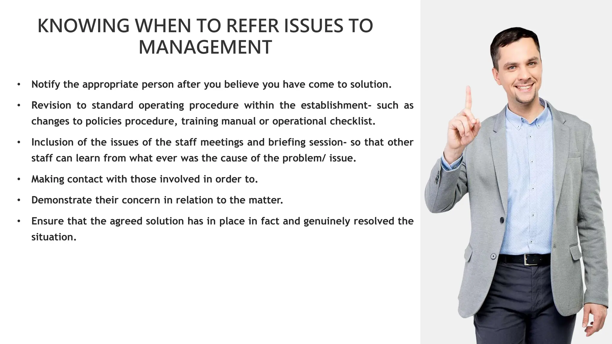 01
KNOWING WHEN TO REFER ISSUES TO
MANAGEMENT
02
0
01
02
02
03
04
• Notify the appropriate person after you believe you have come to solution.
• Revision to standard operating procedure within the establishment- such as
changes to policies procedure, training manual or operational checklist.
• Inclusion of the issues of the staff meetings and briefing session- so that other
staff can learn from what ever was the cause of the problem/ issue.
• Making contact with those involved in order to.
• Demonstrate their concern in relation to the matter.
• Ensure that the agreed solution has in place in fact and genuinely resolved the
situation.
 
