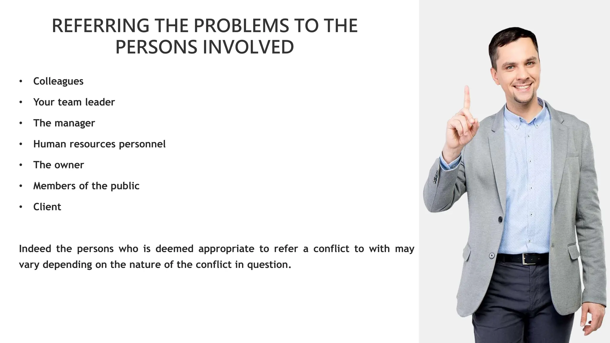 01
REFERRING THE PROBLEMS TO THE
PERSONS INVOLVED
02
0
01
02
02
03
04
• Colleagues
• Your team leader
• The manager
• Human resources personnel
• The owner
• Members of the public
• Client
Indeed the persons who is deemed appropriate to refer a conflict to with may
vary depending on the nature of the conflict in question.
 
