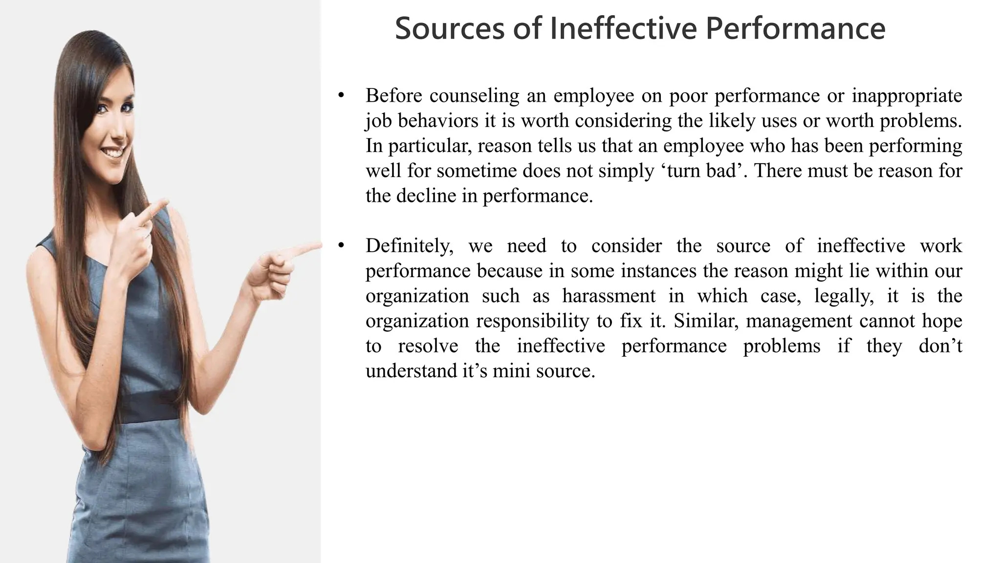 01
02
0
04
05
02
03
Sources of Ineffective Performance
06
06
07
• Before counseling an employee on poor performance or inappropriate
job behaviors it is worth considering the likely uses or worth problems.
In particular, reason tells us that an employee who has been performing
well for sometime does not simply ‘turn bad’. There must be reason for
the decline in performance.
• Definitely, we need to consider the source of ineffective work
performance because in some instances the reason might lie within our
organization such as harassment in which case, legally, it is the
organization responsibility to fix it. Similar, management cannot hope
to resolve the ineffective performance problems if they don’t
understand it’s mini source.
 