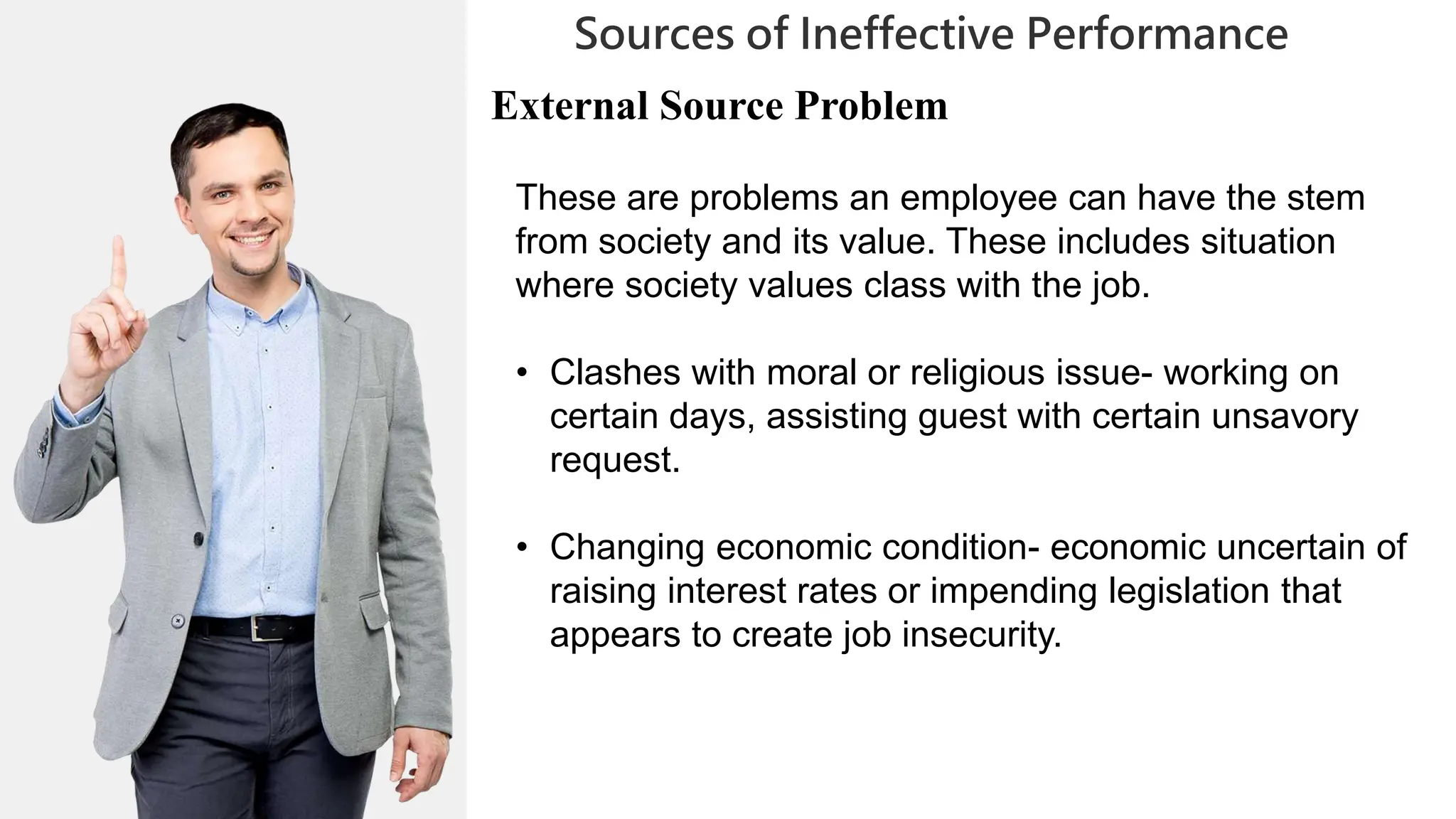 01
02
0
04
05
02
03
Sources of Ineffective Performance
06
06
07
External Source Problem
These are problems an employee can have the stem
from society and its value. These includes situation
where society values class with the job.
• Clashes with moral or religious issue- working on
certain days, assisting guest with certain unsavory
request.
• Changing economic condition- economic uncertain of
raising interest rates or impending legislation that
appears to create job insecurity.
 