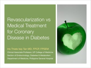 Revascularization vs
Medical Treatment
for Coronary
Disease in Diabetes
Iris Thiele Isip Tan MD, FPCP, FPSEM
Clinical Associate Professor, UP College of Medicine
Section of Endocrinology, Diabetes & Metabolism
Department of Medicine, Philippine General Hospital
 
