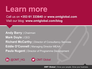 OMT Global | Grow your people. Grow your business.
Learn more
Call us on +353 61 333640 or www.omtglobal.com
Visit our blog: www.omtglobal.com/blog
@OMT_HQ OMT Global
Andy Barry | Chairman
Mark Doyle | CEO
Richard McCarthy | Director of Consultancy Services
Eddie O’Connell | Managing Director MEAA
Paula Nugent | Director of Programme Development
OMT Global | Grow your people. Grow your business.
 