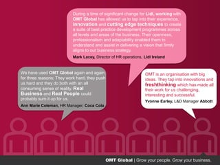 OMT Global | Grow your people. Grow your business.
Grow your people. Grow your business.Grow your people. Grow your business.
We have used OMT Global again and again
for three reasons; They work hard, they push
us hard and they do both with an all
consuming sense of reality. Real
Business and Real People could
probably sum it up for us.
Ann Marie Coleman, HR Manager, Coca Cola
During a time of significant change for Lidl, working with
OMT Global has allowed us to tap into their experience,
innovation and cutting edge techniques to create
a suite of best practice development programmes across
all levels and areas of the business. Their openness,
professionalism and adaptability enabled them to
understand and assist in delivering a vision that firmly
aligns to our business strategy.
Mark Lacey, Director of HR operations, Lidl Ireland
OMT is an organisation with big
ideas. They tap into innovations and
freshthinking which has made all
their work for us challenging,
interesting and successful.
Yvonne Earley, L&D Manager Abbott
OMT Global | Grow your people. Grow your business.
 