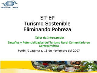 ST-EP
Turismo Sostenible
Eliminando Pobreza
Taller de Intercambio
Desafíos y Potencialidades del Turismo Rural Comunitario en
Centroamérica
Petén, Guatemala, 15 de noviembre del 2007
 