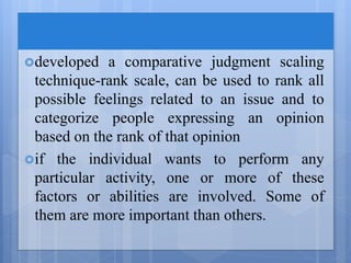 developed a comparative judgment scaling
technique-rank scale, can be used to rank all
possible feelings related to an issue and to
categorize people expressing an opinion
based on the rank of that opinion
if the individual wants to perform any
particular activity, one or more of these
factors or abilities are involved. Some of
them are more important than others.
 