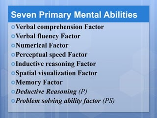 Seven Primary Mental Abilities
Verbal comprehension Factor
Verbal fluency Factor
Numerical Factor
Perceptual speed Factor
Inductive reasoning Factor
Spatial visualization Factor
Memory Factor
Deductive Reasoning (P)
Problem solving ability factor (PS)
 