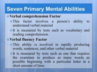Seven Primary Mental Abilities
Verbal comprehension Factor
This factor involves a person’s ability to
understand verbal material
It is measured by tests such as vocabulary and
reading comprehension.
Verbal fluency Factor
This ability is involved in rapidly producing
words, sentences, and other verbal material
It is measured by tests such as one that requires
the examinee to produce as many words as
possible beginning with a particular letter in a
short amount of time.
 