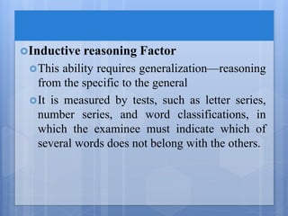 Inductive reasoning Factor
This ability requires generalization—reasoning
from the specific to the general
It is measured by tests, such as letter series,
number series, and word classifications, in
which the examinee must indicate which of
several words does not belong with the others.
 