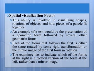 Spatial visualization Factor
This ability is involved in visualizing shapes,
rotations of objects, and how pieces of a puzzle fit
together
An example of a test would be the presentation of
a geometric form followed by several other
geometric forms
Each of the forms that follows the first is either
the same rotated by some rigid transformation or
the mirror image of the first form in rotation
The examinee has to indicate which of the forms
at the right is a rotated version of the form at the
left, rather than a mirror image.
 
