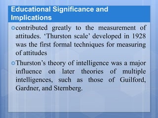 Educational Significance and
Implications
contributed greatly to the measurement of
attitudes. ‘Thurston scale’ developed in 1928
was the first formal techniques for measuring
of attitudes
Thurston’s theory of intelligence was a major
influence on later theories of multiple
intelligences, such as those of Guilford,
Gardner, and Sternberg.
 