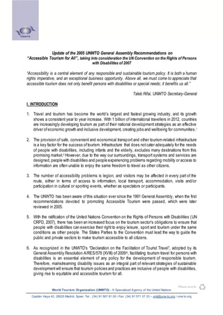 Update of the 2005 UNWTO General Assembly Recommendations on
“Accessible Tourism for All”, taking into consideration the UN Convention on the Rights of Persons
with Disabilities of 2007

“Accessibility is a central element of any responsible and sustainable tourism policy. It is both a human
rights imperative, and an exceptional business opportunity. Above all, we must come to appreciate that
accessible tourism does not only benefit persons with disabilities or special needs; it benefits us all.”
Taleb Rifai, UNWTO Secretary-General
I. INTRODUCTION
1. Travel and tourism has become the world’s largest and fastest growing industry, and its growth
shows a consistent year to year increase. With 1 billion of international travellers in 2012, countries
are increasingly developing tourism as part of their national development strategies as an effective
driver of economic growth and inclusive development, creating jobs and wellbeing for communities. i
2. The provision of safe, convenient and economical transp ort and other tourism-related infrastructure
is a key factor for the success of tourism. Infrastructure that does not cater adequately for the needs
of people with disabilities, including infants and the elderly, excludes many destinations from this
promising market. ii However, due to the way our surroundings, transport systems and services are
designed, people with disabilities and people experiencing problems regarding mobility or access to
information are often unable to enjoy the same freedom to travel as other citizens.
3. The number of accessibility problems is legion, and visitors may be affected in every part of the
route, either in terms of access to information, local transport, accommodation, visits and/or
participation in cultural or sporting events, whether as spectators or participants.
4. The UNWTO has been aware of this situation ever since the 1991 General Assembly, when the first
recommendations devoted to promoting Accessible Tourism were passed, which were later
reviewed in 2005.
5. With the ratification of the United Nations Convention on the Rights of Persons with Disabilities (UN
CRPD, 2007), there has been an increased focus on the tourism sector's obligations to ensure that
people with disabilities can exercise their right to enjoy leisure , sport and tourism under the same
conditions as other people. The States Parties to the Convention must lead the way to guide the
public and private sectors to make tourism accessible to all citizens.
6. As recognized in the UNWTO's “Declaration on the Facilitation of Tourist Travel”, adopted by its
General Assembly Resolution A/RES/578 (XVIII) of 2009 iii, facilitating tourism travel for persons with
disabilities is an essential element of any policy for the development of responsible tourism.
Therefore, mainstreaming disability issues as an integral part of relevant strategies of sustainable
development will ensure that tourism policies and practices are inclusive of people with disabilities,
giving rise to equitable and accessible tourism for all.
Please recycle
World Tourism Organization (UNWTO) - A Specialized Agency of the United Nations
Capitán Haya 42, 28020 Madrid, Spain. Tel.: (34) 91 567 81 00 / Fax: (34) 91 571 37 33 – omt@unw to.org / unw to.org

 