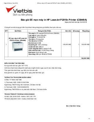 Ngày 24 tháng 1 năm 2014

Đổ mực máy in HP LaserJet P2015n Printer (CB449A)_24/01/2014

Báo giá Đổ mực máy in HP LaserJet P2015n Printer (CB449A)
Ngày phát hành báo giá: 24/01/2014

Chúng tôi xin trân trọng gửi đến Quý khách hàng bảng báo giá thiết bị theo yêu cầu sau.
STT

Sản Phẩm

Đổ mực máy in HP LaserJet
P2015n Printer (CB449A)
1

Thông tin Sản Phẩm
Tên máy in: HP LaserJet P2015n Printer (CB449A)
Loại máy in: Laser trắng đen
Khổ giấy in: Tối đa khổ A4
Tốc độ in: 27 trang phút
Tốc độ xử lý: 400 MHz
Bộ nhớ ram: 32 MB
Độ phân giải: 1200 x 1200 dpi
Chuẩn kết nối: USB 2.0
Chức năng đặc biệt: In mạng có sẵn
Hiệu suất làm việc: 15.000 trang / tháng
Bảo hành: Chính hãng 3 năm
Giao hàng: Miễn phí Hà Nội & TPHCM

Đơn Giá

Số Lượng

Tổng Cộng

100,000 VND

1

100,000 VND

100,000 VND

ĐIỀU KHOẢN THƯƠNG MẠI
Đơn giá trên đã bao gồm VAT 10%.
Hình thức thanh toán bằng tiền mặt hoặc chuyển khoản ngay sau khi xác nhận đơn hàng.
Thời gian bảo hành theo quy định của nhà sản xuất.
Báo giá trên có giá trị 10 ngày, kể từ ngày phát hành báo giá.
THÔNG TIN TÀI KHOẢN NGÂN HÀNG
CÔNG TY TNHH VIỆT BIS
1) Tài khoản VND: 03501010007494
Ngân hàng TMCP Hàng Hải Việt Nam, CN Nam Hà Nội
2) Tài khoản VND: 12410006892076
Ngân hàng TMCP Đầu tư và phát triển Việt Nam, CN Hoàn Kiếm
TRUNG TÂM HỖ TRỢ MUA HÀNG NHANH
Hà Nội: [04] 3538 0308 - Hotline: 0913 305 179
TPHCM: [08] 3949 1409 - Hotline: 0939 582 146

Xác nhận đơn hàng

1/1

 