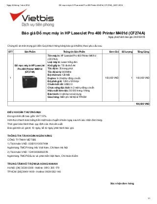Ngày 24 tháng 1 năm 2014

Đổ mực máy in HP LaserJet Pro 400 Printer M401d (CF274A)_24/01/2014

Báo giá Đổ mực máy in HP LaserJet Pro 400 Printer M401d (CF274A)
Ngày phát hành báo giá: 24/01/2014

Chúng tôi xin trân trọng gửi đến Quý khách hàng bảng báo giá thiết bị theo yêu cầu sau.
STT

Sản Phẩm

Đổ mực máy in HP LaserJet
Pro 400 Printer M401d
(CF274A)
1

Thông tin Sản Phẩm
Tên máy in: HP LaserJet Pro 400 Printer M401d
(CF274A)
Loại máy in: Laser trắng đen
Khổ giấy in: Tối đa khổ A4
Tốc độ in: 35 trang phút
Tốc độ xử lý: 800 MHz
Bộ nhớ ram: 128 MB
Duplex: In 2 mặt tự động có sẵn
Độ phân giải: 1200 x 1200 dpi
Chuẩn kết nối: USB 2.0
Chức năng đặc biệt: In 2 mặt tự động có sẵn
Hiệu suất làm việc: 50.000 trang / tháng
Bảo hành: 3 năm tại nơi sử dụng
Giao hàng: Miễn phí Hà Nội & TPHCM

Đơn Giá

Số Lượng

Tổng Cộng

100,000 VND

1

100,000 VND

100,000 VND

ĐIỀU KHOẢN THƯƠNG MẠI
Đơn giá trên đã bao gồm VAT 10%.
Hình thức thanh toán bằng tiền mặt hoặc chuyển khoản ngay sau khi xác nhận đơn hàng.
Thời gian bảo hành theo quy định của nhà sản xuất.
Báo giá trên có giá trị 10 ngày, kể từ ngày phát hành báo giá.
THÔNG TIN TÀI KHOẢN NGÂN HÀNG
CÔNG TY TNHH VIỆT BIS
1) Tài khoản VND: 03501010007494
Ngân hàng TMCP Hàng Hải Việt Nam, CN Nam Hà Nội
2) Tài khoản VND: 12410006892076
Ngân hàng TMCP Đầu tư và phát triển Việt Nam, CN Hoàn Kiếm
TRUNG TÂM HỖ TRỢ MUA HÀNG NHANH
Hà Nội: [04] 3538 0308 - Hotline: 0913 305 179
TPHCM: [08] 3949 1409 - Hotline: 0939 582 146

Xác nhận đơn hàng

1/1

 
