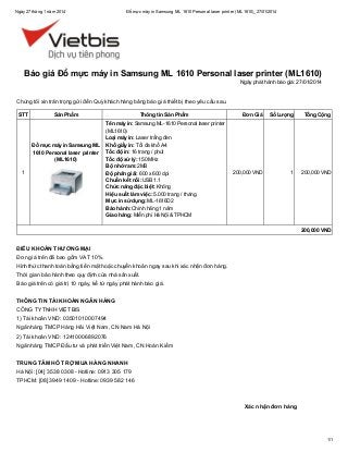 Ngày 27 tháng 1 năm 2014

Đổ mực máy in Samsung ML 1610 Personal laser printer (ML1610)_27/01/2014

Báo giá Đổ mực máy in Samsung ML 1610 Personal laser printer (ML1610)
Ngày phát hành báo giá: 27/01/2014

Chúng tôi xin trân trọng gửi đến Quý khách hàng bảng báo giá thiết bị theo yêu cầu sau.
STT

Sản Phẩm

Đổ mực máy in Samsung ML
1610 Personal laser printer
(ML1610)
1

Thông tin Sản Phẩm
Tên máy in: Samsung ML-1610 Personal laser printer
(ML1610)
Loại máy in: Laser trắng đen
Khổ giấy in: Tối đa khổ A4
Tốc độ in: 16 trang / phút
Tốc độ xử lý: 150 MHz
Bộ nhớ ram: 2MB
Độ phân giải: 600 x 600 dpi
Chuẩn kết nối: USB 1.1
Chức năng đặc biệt: Không
Hiệu suất làm việc: 5.000 trang / tháng
Mực in sử dụng: ML-1616D2
Bảo hành: Chính hãng 1 năm
Giao hàng: Miễn phí Hà Nội & TPHCM

Đơn Giá

Số Lượng

Tổng Cộng

200,000 VND

1

200,000 VND

200,000 VND

ĐIỀU KHOẢN THƯƠNG MẠI
Đơn giá trên đã bao gồm VAT 10%.
Hình thức thanh toán bằng tiền mặt hoặc chuyển khoản ngay sau khi xác nhận đơn hàng.
Thời gian bảo hành theo quy định của nhà sản xuất.
Báo giá trên có giá trị 10 ngày, kể từ ngày phát hành báo giá.
THÔNG TIN TÀI KHOẢN NGÂN HÀNG
CÔNG TY TNHH VIỆT BIS
1) Tài khoản VND: 03501010007494
Ngân hàng TMCP Hàng Hải Việt Nam, CN Nam Hà Nội
2) Tài khoản VND: 12410006892076
Ngân hàng TMCP Đầu tư và phát triển Việt Nam, CN Hoàn Kiếm
TRUNG TÂM HỖ TRỢ MUA HÀNG NHANH
Hà Nội: [04] 3538 0308 - Hotline: 0913 305 179
TPHCM: [08] 3949 1409 - Hotline: 0939 582 146

Xác nhận đơn hàng

1/1

 