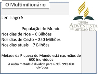 O Multimilionário

Ler Tiago 5

           População do Mundo
Nos dias de Noé – 6 Bilhões
Nos dias de Cristo – 250 Milhões
Nos dias atuais – 7 Bilhões

Metade da Riqueza do Mundo está nas mãos de
               600 indivíduos
   A outra metade é dividida para 6.999.999.400
                    Indivíduos
 