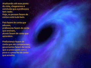 Analisando sob esse ponto de vista, chegaremos à conclusão que a professora tem razão. Hoje, as pessoas fazem de conta e está tudo bem. Pais fazem de conta que educam,  professores fazem de conta que ensinam,  alunos fazem de conta que aprendem. Profissionais fazem de conta que são competentes, governantes fazem de conta que se preocupam com o povo e o povo faz de conta que acredita. 