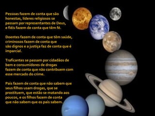 Pessoas fazem de conta que são honestas, líderes religiosos se  passam por representantes de Deus,  e fiéis fazem de conta que têm fé. Doentes fazem de conta que têm saúde, criminosos fazem de conta que são dignos e a justiça faz de conta que é imparcial. Traficantes se passam por cidadãos de bem e consumidores de drogas  fazem de conta que não contribuem com esse mercado do crime. Pais fazem de conta que não sabem que seus filhos usam drogas, que se prostituem, que estão se matando aos poucos, e os filhos fazem de conta  que não sabem que os pais sabem. 