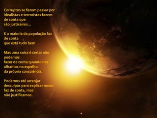 Corruptos se fazem passar por idealistas e terroristas fazem de conta que são justiceiros... E a maioria da população faz de conta  que está tudo bem... Mas uma coisa é certa: não podemos  fazer de conta quando nos olhamos no espelho  da própria consciência. Podemos até arranjar desculpas para explicar nosso faz de conta, mas  não justificamos. 