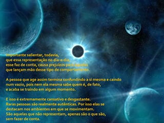 Importante salientar, todavia,  que essa representação no dia-a-dia,  esse faz de conta, causa prejuízos para aqueles  que lançam mão desse tipo de comportamento. A pessoa que age assim termina confundindo a si mesma e caindo num vazio, pois nem ela mesma sabe quem é, de fato,  e acaba se traindo em algum momento. E isso é extremamente cansativo e desgastante.  Raras pessoas são realmente autênticas. Por isso elas se destacam nos ambientes em que se movimentam. São aquelas que não representam, apenas são o que são,  sem fazer de conta.   