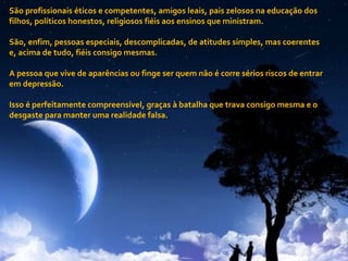 São profissionais éticos e competentes, amigos leais, pais zelosos na educação dos filhos, políticos honestos, religiosos fiéis aos ensinos que ministram. São, enfim, pessoas especiais, descomplicadas, de atitudes simples, mas coerentes e, acima de tudo, fiéis consigo mesmas.  A pessoa que vive de aparências ou finge ser quem não é corre sérios riscos de entrar em depressão. Isso é perfeitamente compreensível, graças à batalha que trava consigo mesma e o desgaste para manter uma realidade falsa. . 