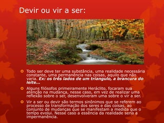 Devir ou vir a ser:
 Todo ser deve ter uma substância, uma realidade necessária
constante, uma permanência nas coisas, aquilo que não
varia. Ex: os três lados de um triangulo, a brancura do
leite...
 Alguns filósofos primeiramente Heráclito, focaram sua
atenção na mudança, nesse caso, em vez de realizar uma
reflexão sobre o ser, desenvolveram uma sobre o vir a ser.
 Vir a ser ou devir são termos sinônimos que se referem ao
processo de transformação dos seres e das coisas, ao
conjunto de mudanças que se manifestam a medida que o
tempo evolui. Nesse caso a essência da realidade seria a
impermanência.
 
