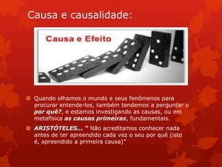 Causa e causalidade:
 Quando olhamos o mundo e seus fenômenos para
procurar entende-los, também tendemos a perguntar o
por quê?, e estamos investigando as causas, ou em
metafísica as causas primeiras, fundamentais.
 ARISTÓTELES... “ Não acreditamos conhecer nada
antes de ter apreendido cada vez o seu por quê (isto
é, apreendido a primeira causa)”
 