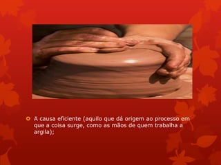  A causa eficiente (aquilo que dá origem ao processo em
que a coisa surge, como as mãos de quem trabalha a
argila);
 