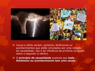  Causa e efeito seriam, portanto, fenômenos ou
acontecimentos que estão vinculados por uma relação
de causalidade, isto é de influência da primeira (a causa)
sobre o segundo (o efeito).
 O princípio de causalidade sustenta que todo
fenômeno ou acontecimento tem uma causa.
 