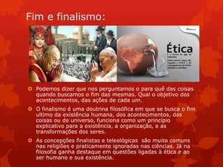 Fim e finalismo:
 Podemos dizer que nos perguntamos o para quê das coisas
quando buscamos o fim das mesmas. Qual o objetivo dos
acontecimentos, das ações de cada um.
 O finalismo é uma doutrina filosófica em que se busca o fim
ultimo da existência humana, dos acontecimentos, das
coisas ou do universo, funciona como um princípio
explicativo para a existência, a organização, e as
transformações dos seres.
 As concepções finalistas e teleológicas são muito comuns
nas religiões e praticamente ignoradas nas ciências. Já na
filosofia ganha destaque em questões ligadas à ética e ao
ser humano e sua existência.
 