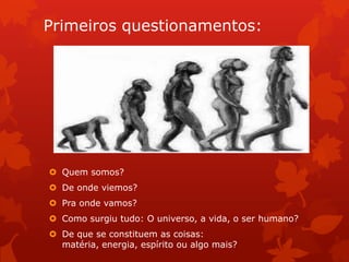 Primeiros questionamentos:
 Quem somos?
 De onde viemos?
 Pra onde vamos?
 Como surgiu tudo: O universo, a vida, o ser humano?
 De que se constituem as coisas:
matéria, energia, espírito ou algo mais?
 