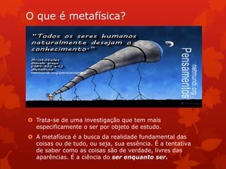 O que é metafísica?
 Trata-se de uma investigação que tem mais
especificamente o ser por objeto de estudo.
 A metafísica é a busca da realidade fundamental das
coisas ou de tudo, ou seja, sua essência. É a tentativa
de saber como as coisas são de verdade, livres das
aparências. É a ciência do ser enquanto ser.
 