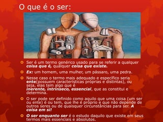 O que é o ser:
 Ser é um termo genérico usado para se referir a qualquer
coisa que é, qualquer coisa que existe.
 Ex: um homem, uma mulher, um pássaro, uma pedra.
 Nesse caso o termo mais adequado e específico seria
ente(possuem características próprias e distintas), ou
seja, elas tem algo que é
inerente, intrínseco, essencial, que as constitui e
determina.
 O ser pode ser definido como aquilo que uma coisa (um ser
ou ente) é ou tem, que lhe é próprio e que não depende de
outros seres ou de quaisquer circunstâncias para ser. A
coisa em si!
 O ser enquanto ser é o estudo daquilo que existe em seus
termos mais essenciais e absolutos.
 