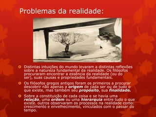 Problemas da realidade:
 Distintas intuições do mundo levaram a distintas reflexões
sobre a natureza fundamental da realidade. Os filósofos
procuraram encontrar a essência da realidade (ou do
ser), suas causas e propriedades fundamentais.
 Os filósofos gregos antigos foram os primeiros a procurar
descobrir não apenas a origem de cada ser ou de tudo o
que existe, mas também seu propósito, sua finalidade.
 Sobre a constituição de cada coisa e se havia uma
relação, uma ordem ou uma hierarquia entre tudo o que
existe. outros observaram os processos na realidade como:
crescimento e envelhecimento, vinculados com o passar do
tempo.
 