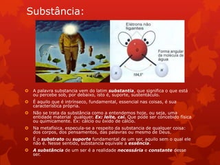 Substância:
 A palavra substancia vem do latim substantia, que significa o que está
ou percebe sob, por debaixo, isto é, suporte, sustentáculo.
 É aquilo que é intrínseco, fundamental, essencial nas coisas, é sua
característica própria.
 Não se trata da substância como a entendemos hoje, ou seja, uma
entidade material qualquer. Ex: leite, cal. Que pode ser concebido física
ou quimicamente. Ex: cálcio ou óxido de cálcio.
 Na metafísica, especula-se a respeito da substancia de qualquer coisa:
dos corpos, dos pensamentos, das palavras ou mesmo de Deus.
 É o substrato ou suporte fundamental de um ser, aquilo sem o qual ele
não é. Nesse sentido, substancia equivale a essência.
 A substância de um ser é a realidade necessária e constante desse
ser.
 