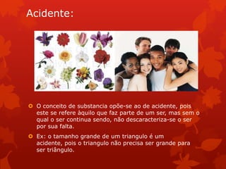 Acidente:
 O conceito de substancia opõe-se ao de acidente, pois
este se refere àquilo que faz parte de um ser, mas sem o
qual o ser continua sendo, não descaracteriza-se o ser
por sua falta.
 Ex: o tamanho grande de um triangulo é um
acidente, pois o triangulo não precisa ser grande para
ser triângulo.
 