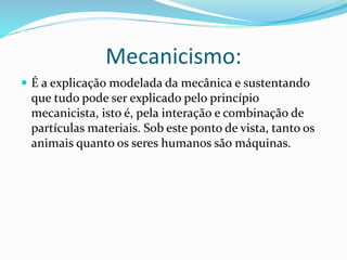Mecanicismo: 
 É a explicação modelada da mecânica e sustentando 
que tudo pode ser explicado pelo princípio 
mecanicista, isto é, pela interação e combinação de 
partículas materiais. Sob este ponto de vista, tanto os 
animais quanto os seres humanos são máquinas. 
 