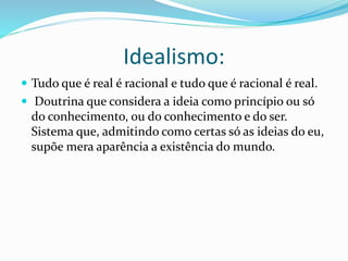 Idealismo: 
 Tudo que é real é racional e tudo que é racional é real. 
 Doutrina que considera a ideia como princípio ou só 
do conhecimento, ou do conhecimento e do ser. 
Sistema que, admitindo como certas só as ideias do eu, 
supõe mera aparência a existência do mundo. 
 