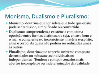 Monismo, Dualismo e Pluralismo: 
 Monismo: doutrina que considera que tudo que existe 
pode ser reduzido, simplificado ou convertido. 
 Dualismo: compreendem a existência como uma 
oposição entre formas distintas, ou seja, entre o bem e 
o mal, o consciente e o inconsciente, matéria e espírito, 
alma e corpo. As quais não podem ser reduzidas umas 
às outras. 
 Pluralismo: doutrina que concebe universo composto 
de entidades ou substancias individuais ou 
independentes . Tendem a compor cenários mais 
abertos incompletos ou indeterminados da realidade. 
