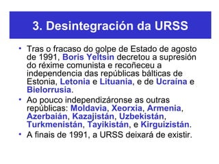 3. Desintegración da URSS
• Tras o fracaso do golpe de Estado de agosto
de 1991, Boris Yeltsin decretou a supresión
do réx...