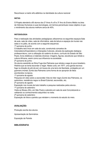 Reconhecer a matriz afro-atlântica na identidade da cultura nacional

METAS

O Projeto atenderá a 80 alunos dos 2º Anos A e B e 3º Ano do Ensino Médio na área
de Ciências Humanas e suas tecnologias, em termos percentuais nosso objetivo é que
o rendimento dos alunos melhore cerca de 40%.


METODOLOGIA

Para a realização das atividades pedagógicas utilizaremos os seguintes espaços:Sala
de aula, sala de vídeo, sala de informática, sala de leitura e espaços de murais nas
salas e no pátio, de acordo com a seguinte sequencia:
1ª quinzena de junho:
O trabalho terá inicio em sala de aula, construindo conceitos de
Colonialismo/Imperialismo e Interações Culturais, através da explicação dialógica:
professor/aluno, com a utilização do caderno do aluno, currículo do Estado de São
Paulo, livros didáticos e materiais diversos: imagens, figuras, esculturas que retrate a
cultura Africana, assim como sua influencia na sociedade.
2ª quinzena de junho:
Os alunos assistirão ao filme Fuga dos Palmares que retrata a saga do povo brasileiro.
História que se tenta esconder e negar. Neste curta, em 1677, uma garota escrava
foge na direção do pôr-do-sol, em busca de uma terra de liberdade, protegida por um
guerreiro imortal: Zumbi dos Palmares como forma de se apropriar de fatos
acontecidos na época.
1ª quinzena de agosto:
Pesquisa em sites sobre a escravidão Vida do líder negro Zumbi dos Palmares, os
quilombos, resistência negra no Brasil Colonial, escravidão, etc.
2ª quinzena de agosto:
Exposição nos murais de todo trabalho e pesquisa realizadas pelos alunos .
1ª quinzena de setembro:
Visita ao Museu Afro, em São Paulo e plenária em sala de aula Concretizando e
validando os conhecimentos adquiridos na visita.
2ª quinzena de setembro:
Exposição de fotos e painéis que retratem o momento do estudo do meio.



AVALIAÇÃO:

Produção escrita dos alunos

Apresentação de Seminários

Exposição de Painéis


BIBLIOGRAFIA
 