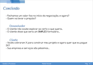 Conclusão
Desenolvedor
Cliente
- Fechamos um valor fixo no início da negociação, e agora?
- Quem vai levar o prejuízo?
- O cliente não soube explicar ao certo o que queria..
- O cliente disse que seria um SIMPLES formulário...
- Vocês cobraram X para construir meu projeto e agora quer que eu pague
3X?
- Sua empresa e serviços são péssimos...
Gestão e Processos Rafael Amaral Pág. 11
 