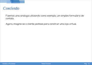 Conclusão
Fizemos uma analogia utilizando como exemplo, um simples formulário de
contato.
Agora, imagine se o cliente pedisse para construir uma loja virtual.
Gestão e Processos Rafael Amaral Pág. 12
 