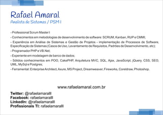 Rafael Amaral
Analista de Sistemas / PSM I
- Professional Scrum Master I
- Conhecimentos em metodologias de desenvolvimento de software: SCRUM, Kanban, RUPe CMMI;
- Experiência em Análise de Sistemas e Gestão de Projetos - implementação de Processos de Software,
Especificação de Sistemas (Casos de Uso, Levantamento de Requisitos, Padrões de Desenvolvimento, etc);
- Programador PHPe VB.Net;
- Experiente em modelagem de banco de dados;
- Sólidos conhecimentos em POO, CakePHP, Arquitetura MVC, SQL, Ajax, JavaScript, jQuery, CSS, SEO,
UML, MySql e Postgres;
- Ferramental: EnterpriseArchitect,Axure, MS Project, Dreamweaver, Fireworks, Coreldraw, Photoshop.
Twitter: @rafaelamaralll
Facebook: rafaelamaralll
LinkedIn: @rafaelamaralll
Profissionais TI: rafaelamaralll
www.rafaelamaral.com.br
 