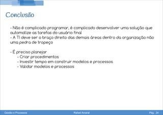 Conclusão
- Não é complicado programar, é complicado desenvolver uma solução que
automatize as tarefas do usuário final
- A TI deve ser o braço direito das demais áreas dentro da organização não
uma pedra de tropeço
- É preciso planejar
- Criar procedimentos
- Investir tempo em construir modelos e processos
- Validar modelos e processos
Gestão e Processos Rafael Amaral Pág. 24
 