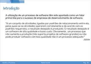 Introdução
A utilização de um processo de software têm sido apontada como um fator
primordial para o sucesso de empresas de desenvolvimento de software.
‘’é um conjunto de atividades, ligadas por padrões de relacionamento entre ela,
pelas quais se as atividades operarem corretamente e de acordo com os
padrões requeridos, o resultado desejado é produzido. O resultado desejado é
um software de alta qualidade e baixo custo. Obviamente , um processo que
não aumenta a produção (não suporta projetos de software grandes) ou não
pode produzir software com boa qualidade não é um processo adequado.’’
Jalote
Gestão e Processos Rafael Amaral Pág. 26
 